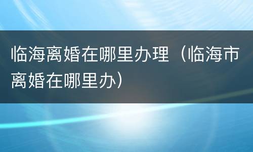 临海离婚在哪里办理（临海市离婚在哪里办）