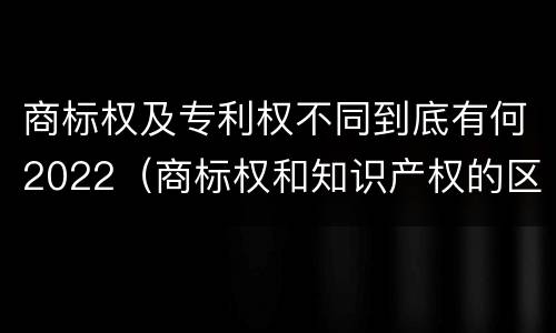 商标权及专利权不同到底有何2022（商标权和知识产权的区别）