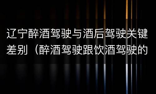 辽宁醉酒驾驶与酒后驾驶关键差别（醉酒驾驶跟饮酒驾驶的区别）