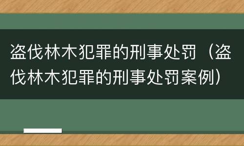 盗伐林木犯罪的刑事处罚（盗伐林木犯罪的刑事处罚案例）