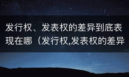 发行权、发表权的差异到底表现在哪（发行权,发表权的差异到底表现在哪方面）