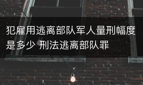 犯雇用逃离部队军人量刑幅度是多少 刑法逃离部队罪