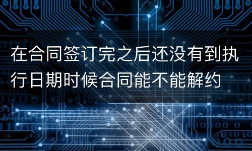 在合同签订完之后还没有到执行日期时候合同能不能解约