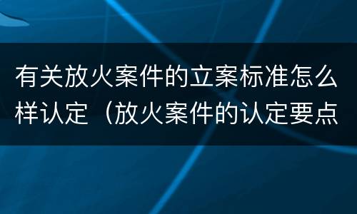 有关放火案件的立案标准怎么样认定（放火案件的认定要点有哪些）