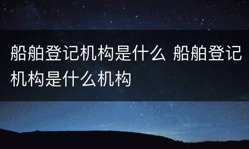 船舶登记机构是什么 船舶登记机构是什么机构
