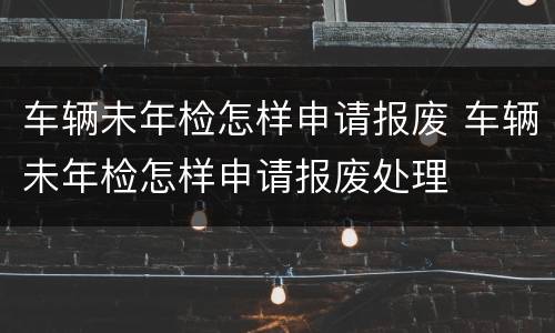 车辆未年检怎样申请报废 车辆未年检怎样申请报废处理
