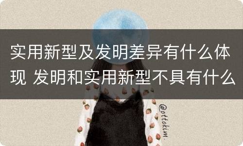 实用新型及发明差异有什么体现 发明和实用新型不具有什么特性