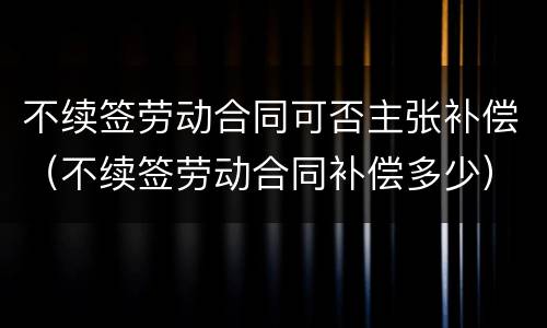 不续签劳动合同可否主张补偿（不续签劳动合同补偿多少）