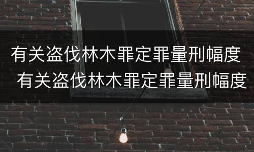 有关盗伐林木罪定罪量刑幅度 有关盗伐林木罪定罪量刑幅度的规定