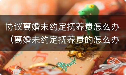 协议离婚未约定抚养费怎么办（离婚未约定抚养费的怎么办）
