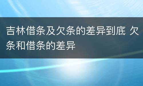 吉林借条及欠条的差异到底 欠条和借条的差异