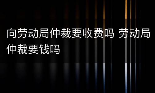 向劳动局仲裁要收费吗 劳动局仲裁要钱吗