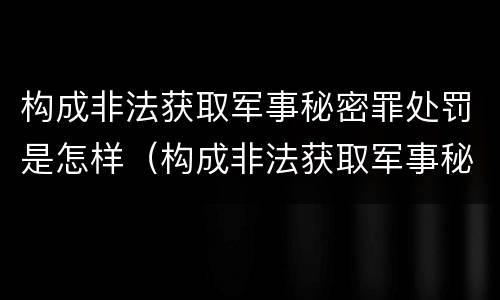 构成非法获取军事秘密罪处罚是怎样（构成非法获取军事秘密罪处罚是怎样处理）
