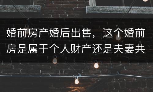 婚前房产婚后出售，这个婚前房是属于个人财产还是夫妻共同财产