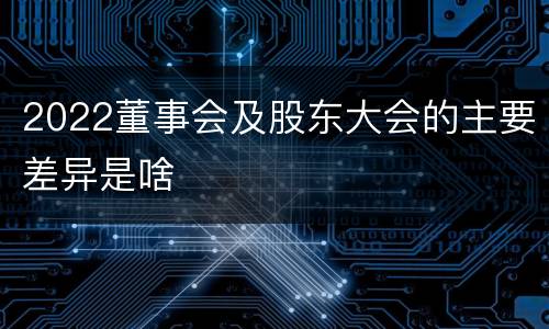 2022董事会及股东大会的主要差异是啥