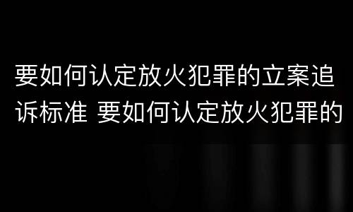 要如何认定放火犯罪的立案追诉标准 要如何认定放火犯罪的立案追诉标准是