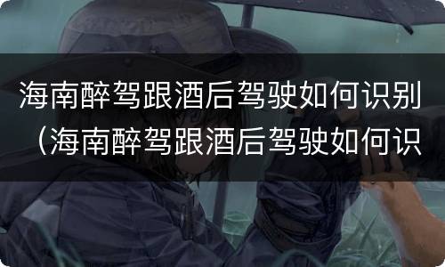 海南醉驾跟酒后驾驶如何识别（海南醉驾跟酒后驾驶如何识别判刑）
