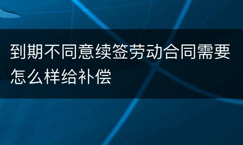 到期不同意续签劳动合同需要怎么样给补偿