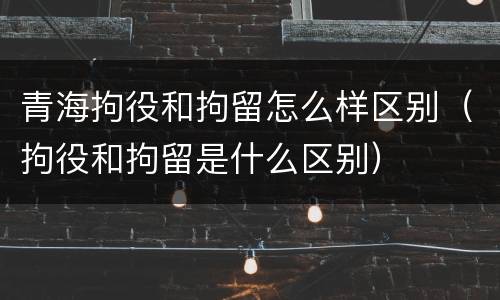 青海拘役和拘留怎么样区别（拘役和拘留是什么区别）