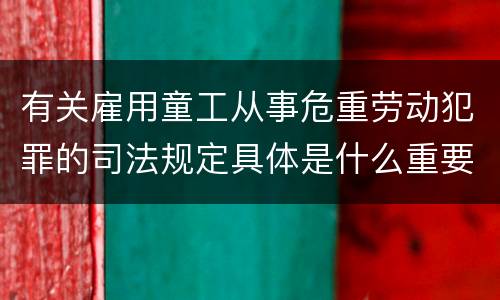 有关雇用童工从事危重劳动犯罪的司法规定具体是什么重要内容