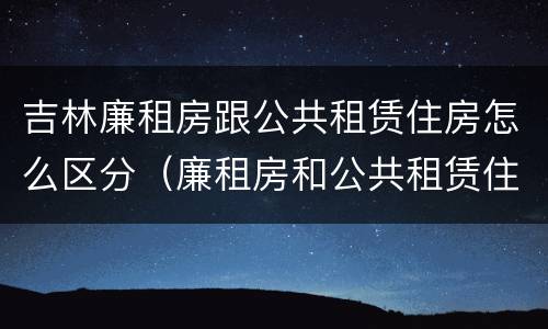 吉林廉租房跟公共租赁住房怎么区分（廉租房和公共租赁住房的区别）