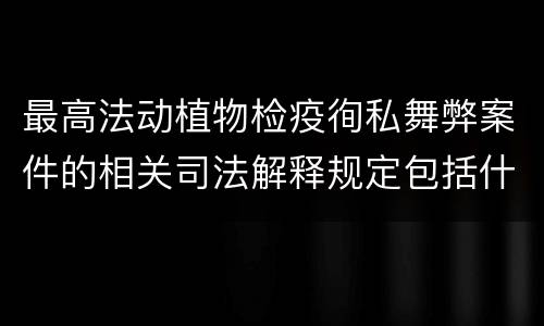 最高法动植物检疫徇私舞弊案件的相关司法解释规定包括什么内容