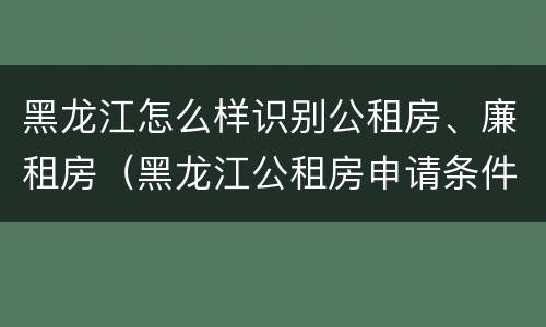 黑龙江怎么样识别公租房、廉租房（黑龙江公租房申请条件）