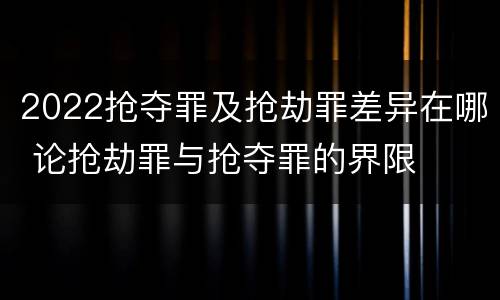 2022抢夺罪及抢劫罪差异在哪 论抢劫罪与抢夺罪的界限