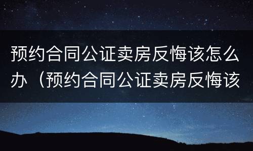 预约合同公证卖房反悔该怎么办（预约合同公证卖房反悔该怎么办理）