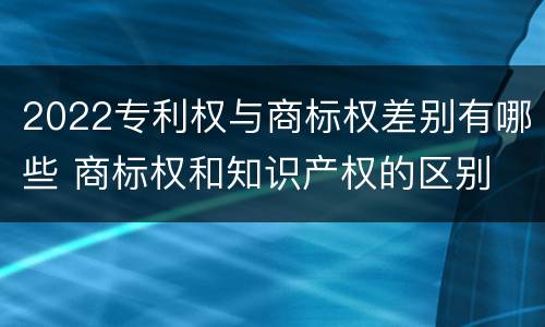 2022专利权与商标权差别有哪些 商标权和知识产权的区别