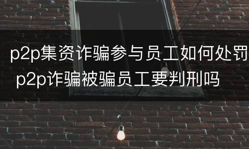 p2p集资诈骗参与员工如何处罚 p2p诈骗被骗员工要判刑吗