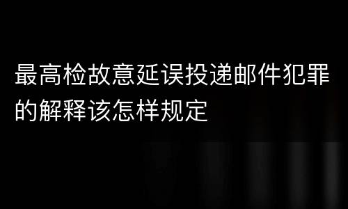 最高检故意延误投递邮件犯罪的解释该怎样规定