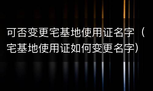 可否变更宅基地使用证名字（宅基地使用证如何变更名字）