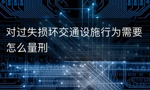 对过失损坏交通设施行为需要怎么量刑