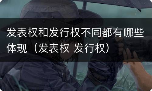 发表权和发行权不同都有哪些体现（发表权 发行权）