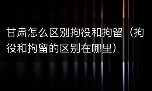 甘肃怎么区别拘役和拘留（拘役和拘留的区别在哪里）