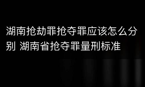 湖南抢劫罪抢夺罪应该怎么分别 湖南省抢夺罪量刑标准