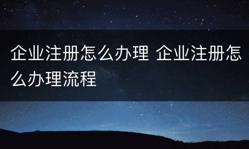企业注册怎么办理 企业注册怎么办理流程