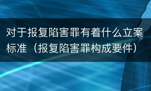 对于报复陷害罪有着什么立案标准（报复陷害罪构成要件）