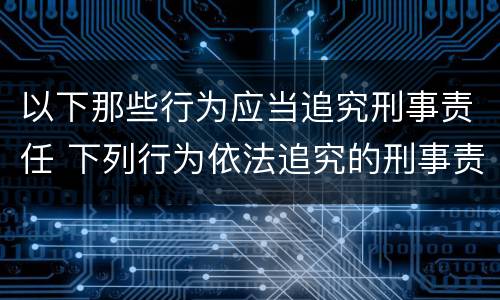 以下那些行为应当追究刑事责任 下列行为依法追究的刑事责任