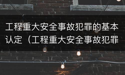 工程重大安全事故犯罪的基本认定（工程重大安全事故犯罪的基本认定标准）