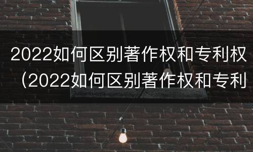 2022如何区别著作权和专利权（2022如何区别著作权和专利权呢）