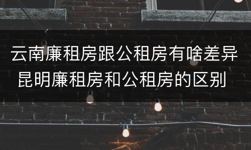 云南廉租房跟公租房有啥差异 昆明廉租房和公租房的区别