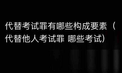 代替考试罪有哪些构成要素（代替他人考试罪 哪些考试）