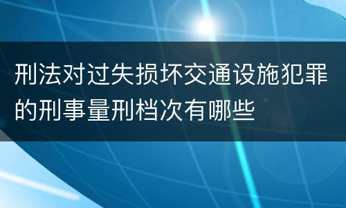 刑法对过失损坏交通设施犯罪的刑事量刑档次有哪些