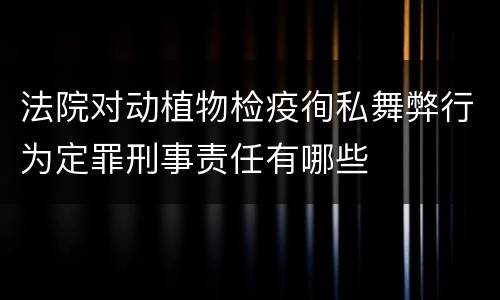 法院对动植物检疫徇私舞弊行为定罪刑事责任有哪些