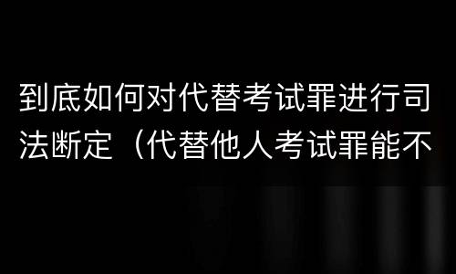 到底如何对代替考试罪进行司法断定（代替他人考试罪能不能不起诉）