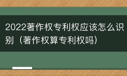 2022著作权专利权应该怎么识别（著作权算专利权吗）