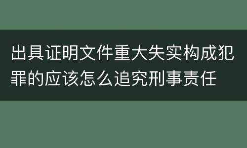 出具证明文件重大失实构成犯罪的应该怎么追究刑事责任