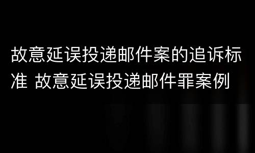 故意延误投递邮件案的追诉标准 故意延误投递邮件罪案例